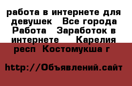 работа в интернете для девушек - Все города Работа » Заработок в интернете   . Карелия респ.,Костомукша г.